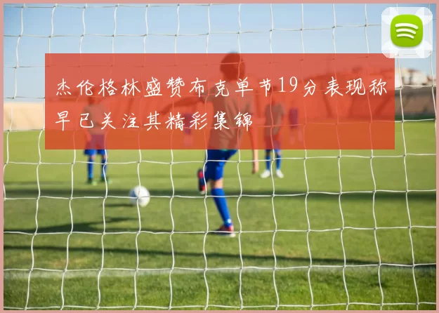 杰伦格林盛赞布克单节19分表现称早已关注其精彩集锦