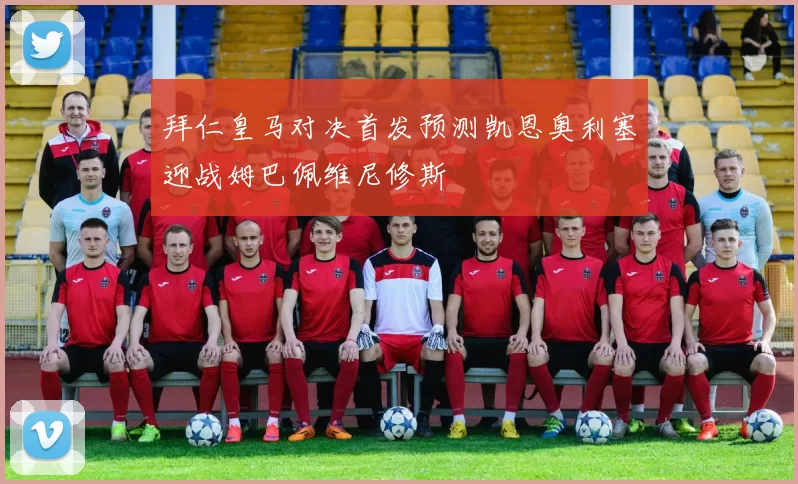 拜仁皇马对决首发预测凯恩奥利塞迎战姆巴佩维尼修斯
