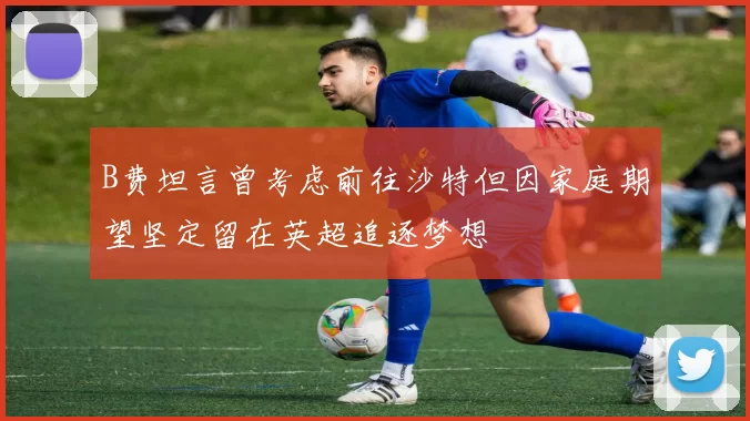 B费坦言曾考虑前往沙特但因家庭期望坚定留在英超追逐梦想