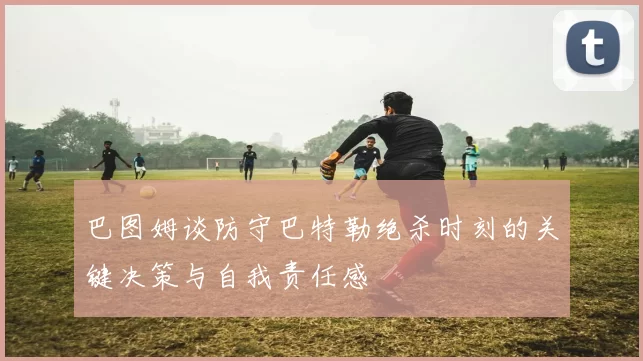 巴图姆谈防守巴特勒绝杀时刻的关键决策与自我责任感