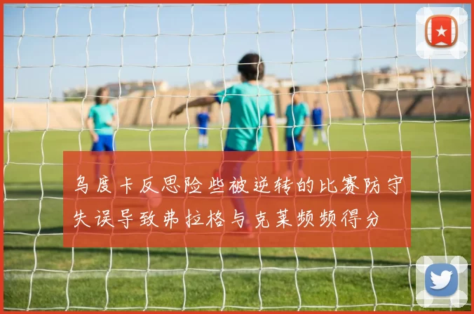 乌度卡反思险些被逆转的比赛防守失误导致弗拉格与克莱频频得分