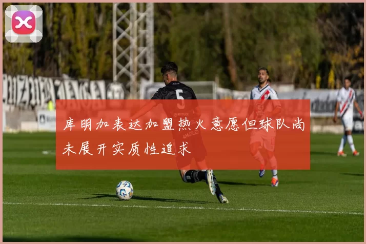 库明加表达加盟热火意愿但球队尚未展开实质性追求
