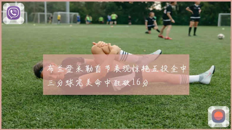 布兰登米勒首节表现惊艳五投全中三分球完美命中狂砍16分