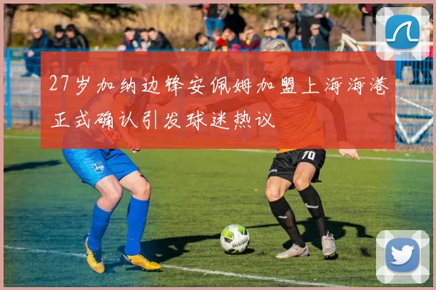 27岁加纳边锋安佩姆加盟上海海港正式确认引发球迷热议