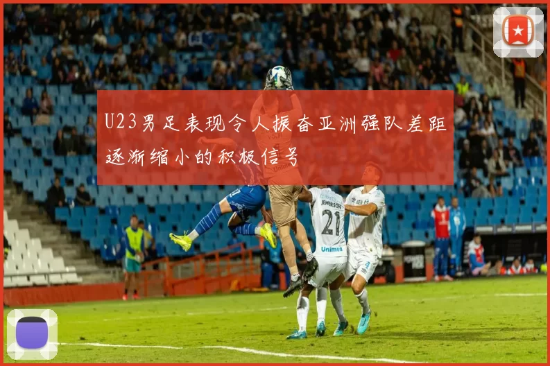 U23男足表现令人振奋亚洲强队差距逐渐缩小的积极信号