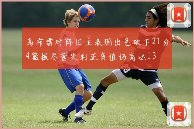 乌布雷对阵旧主表现出色砍下21分4篮板尽管失利正负值仍高达13