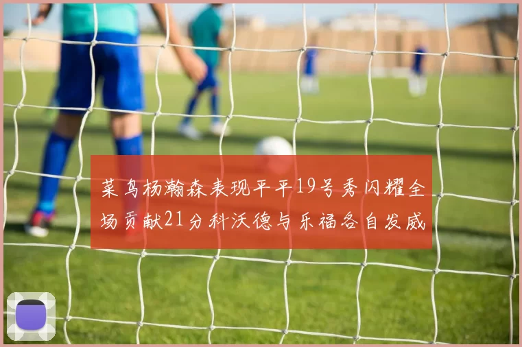 菜鸟杨瀚森表现平平19号秀闪耀全场贡献21分科沃德与乐福各自发威
