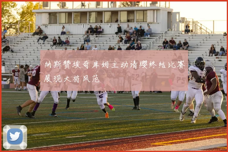 纳斯赞埃奇库姆主动请缨终结比赛展现大将风范