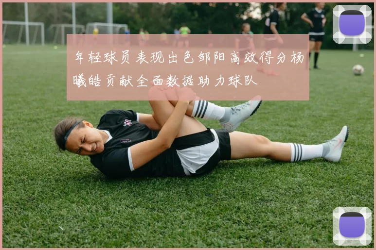 年轻球员表现出色邹阳高效得分杨曦皓贡献全面数据助力球队