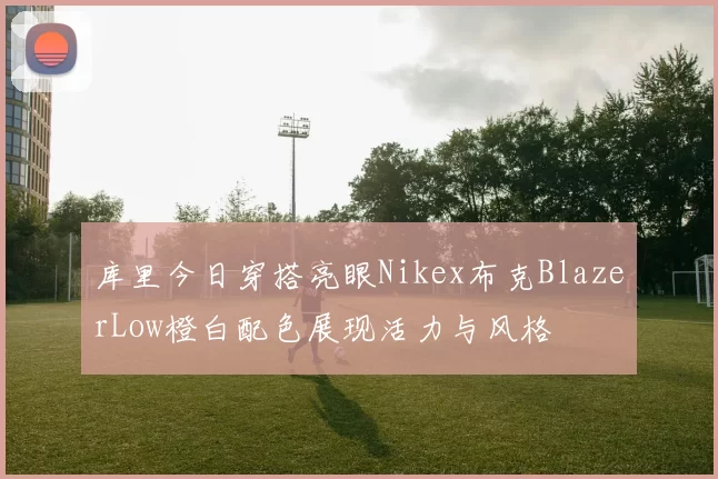 库里今日穿搭亮眼Nikex布克BlazerLow橙白配色展现活力与风格